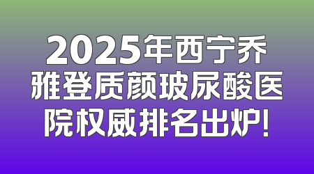 2025年西宁乔雅登质颜玻尿酸医院权威排名出炉！