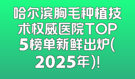 哈尔滨胸毛种植技术权威医院TOP5榜单新鲜出炉（2025年）！