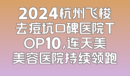 2024杭州飞梭去痘坑口碑医院TOP10，连天美美容医院持续领跑