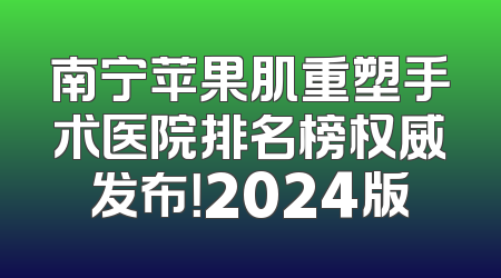 南宁苹果肌重塑手术医院排名榜权威发布！2024版