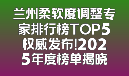 兰州柔软度调整专家排行榜TOP5权威发布！2025年度榜单揭晓