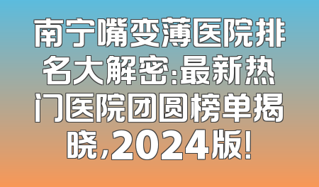 南宁嘴变薄医院排名大解密：最新热门医院团圆榜单揭晓，2024版！