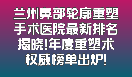 兰州鼻部轮廓重塑手术医院最新排名揭晓！年度重塑术权威榜单出炉！