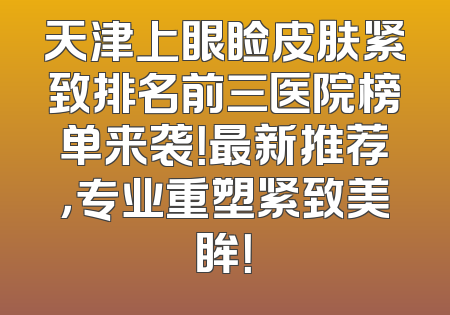 天津上眼睑皮肤紧致排名前三医院榜单来袭！最新推荐，专业重塑紧致美眸！