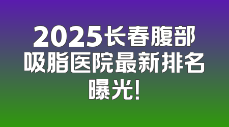 2025长春腹部吸脂医院最新排名曝光！