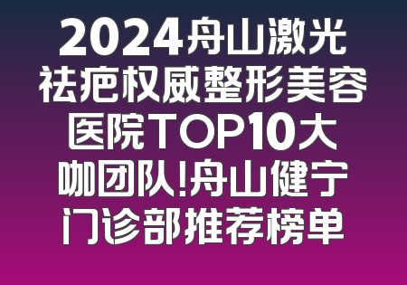 2024舟山激光祛疤权威整形美容医院TOP10大咖团队！舟山健宁门诊部推荐榜单