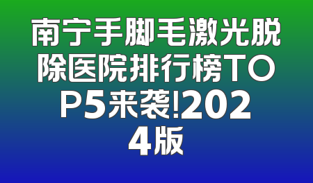 南宁手脚毛激光脱除医院排行榜TOP5来袭！2024版