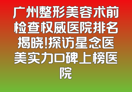 广州整形美容术前检查权威医院排名揭晓！探访星念医美实力口碑上榜医院