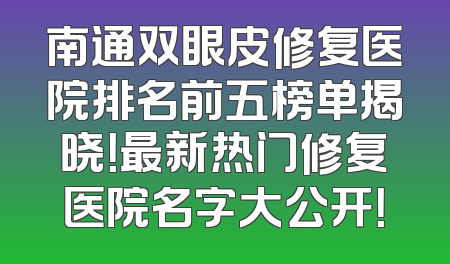 南通双眼皮修复医院排名前五榜单揭晓！最新热门修复医院名字大公开！