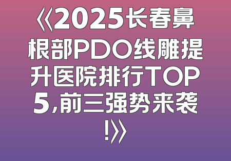 《2025长春鼻根部PDO线雕提升医院排行TOP5，前三强势来袭！》