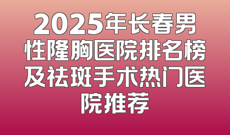 2025年长春男性隆胸医院排名榜及祛斑手术热门医院推荐