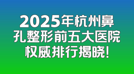 2025年杭州鼻孔整形前五大医院权威排行揭晓！
