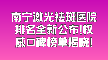 南宁激光祛斑医院排名全新公布！权威口碑榜单揭晓！