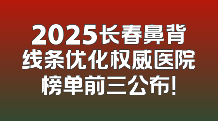 2025长春鼻背线条优化权威医院榜单前三公布！