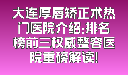 大连厚唇矫正术热门医院介绍：排名榜前三权威整容医院重磅解读！