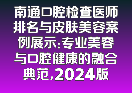南通口腔检查医师排名与皮肤美容案例展示：专业美容与口腔健康的融合典范，2024版