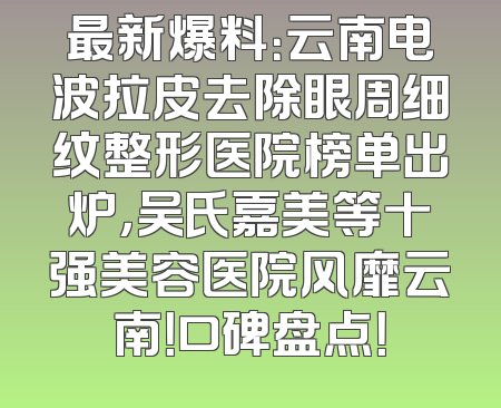 最新爆料：云南电波拉皮去除眼周细纹整形医院榜单出炉，吴氏嘉美等十强美容医院风靡云南！口碑盘点！