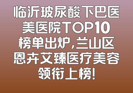 临沂玻尿酸下巴医美医院TOP10榜单出炉，兰山区恩卉艾臻医疗美容领衔上榜！