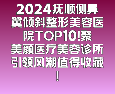 2024抚顺侧鼻翼倾斜整形美容医院TOP10！聚美颜医疗美容诊所引领风潮值得收藏！