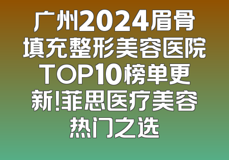 广州2024眉骨填充整形美容医院TOP10榜单更新！菲思医疗美容热门之选