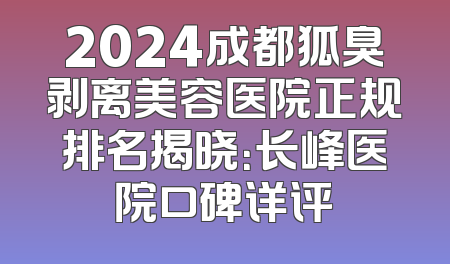 2024成都狐臭剥离美容医院正规排名揭晓：长峰医院口碑详评