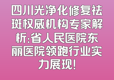 四川光净化修复祛斑权威机构专家解析：省人民医院东丽医院领跑行业实力展现！