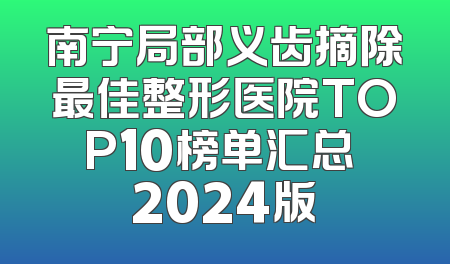 南宁局部义齿摘除最佳整形医院TOP10榜单汇总 2024版