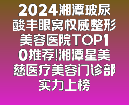 2024湘潭玻尿酸丰眼窝权威整形美容医院TOP10推荐！湘潭星美慈医疗美容门诊部实力上榜