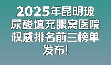 2025年昆明玻尿酸填充眼窝医院权威排名前三榜单发布！