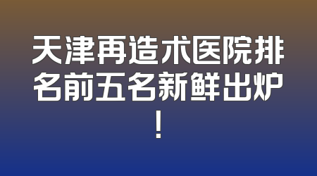 天津再造术医院排名前五名新鲜出炉！