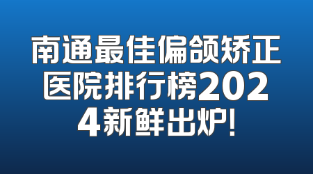 南通最佳偏颌矫正医院排行榜2024新鲜出炉！