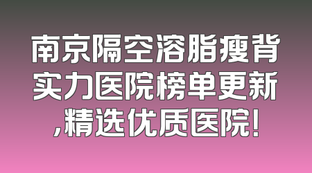 南京隔空溶脂瘦背实力医院榜单更新，精选优质医院！