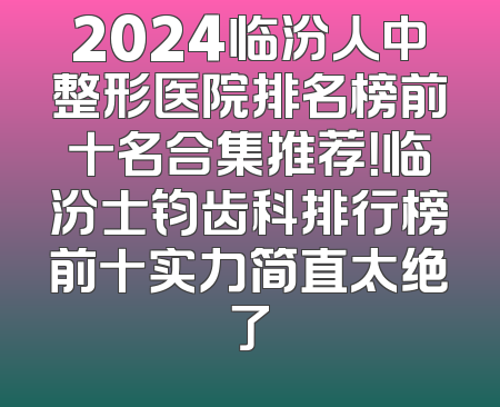 2024临汾人中整形医院排名榜前十名合集推荐！临汾士钧齿科排行榜前十实力简直太绝了