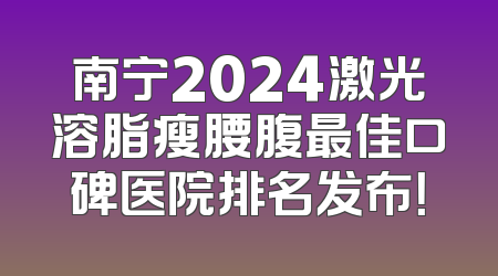 南宁2024激光溶脂瘦腰腹最佳口碑医院排名发布！
