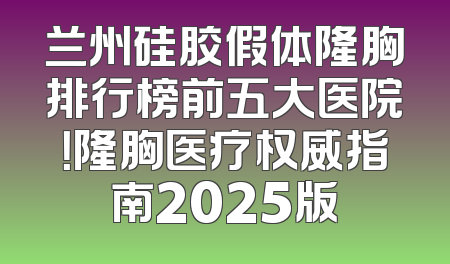 兰州硅胶假体隆胸排行榜前五大医院！隆胸医疗权威指南2025版