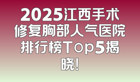 2025江西手术修复胸部人气医院排行榜Top5揭晓！
