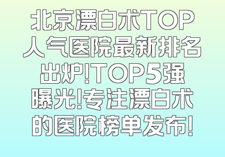北京漂白术TOP人气医院最新排名出炉！TOP5强曝光！专注漂白术的医院榜单发布！