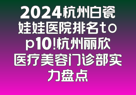 2024杭州白瓷娃娃医院排名top10！杭州丽欣医疗美容门诊部实力盘点