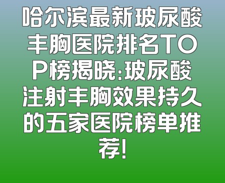 哈尔滨最新玻尿酸丰胸医院排名TOP榜揭晓：玻尿酸注射丰胸效果持久的五家医院榜单推荐！