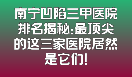 南宁凹陷三甲医院排名揭秘：最顶尖的这三家医院居然是它们！