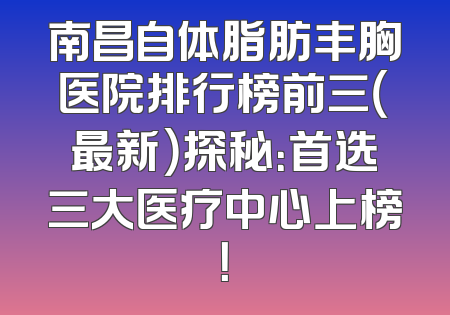 南昌自体脂肪丰胸医院排行榜前三（最新）探秘：首选三大医疗中心上榜！