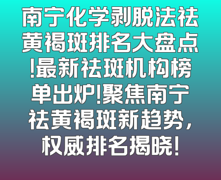 南宁化学剥脱法祛黄褐斑排名大盘点！最新祛斑机构榜单出炉！聚焦南宁祛黄褐斑新趋势，权威排名揭晓！