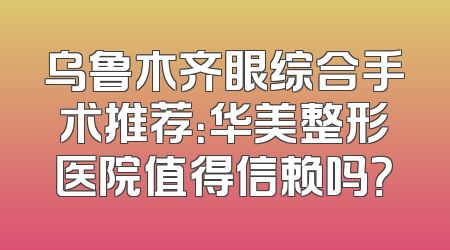 乌鲁木齐眼综合手术推荐：华美整形医院值得信赖吗？