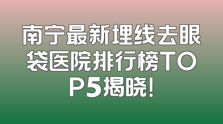 南宁最新埋线去眼袋医院排行榜TOP5揭晓！