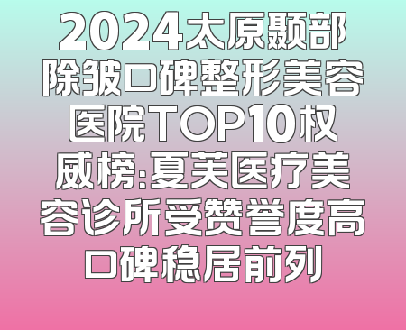 2024太原颞部除皱口碑整形美容医院TOP10权威榜：夏芙医疗美容诊所受赞誉度高口碑稳居前列