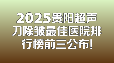 2025贵阳超声刀除皱最佳医院排行榜前三公布！