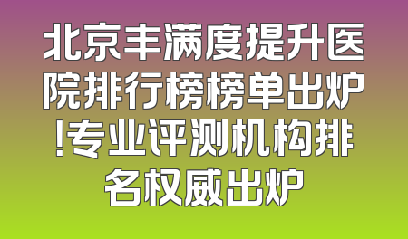 北京丰满度提升医院排行榜榜单出炉！专业评测机构排名权威出炉