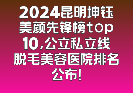2024昆明坤钰美颜先锋榜top10，公立私立线脱毛美容医院排名公布！