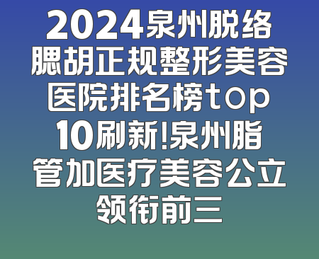 2024泉州脱络腮胡正规整形美容医院排名榜top10刷新！泉州脂管加医疗美容公立领衔前三