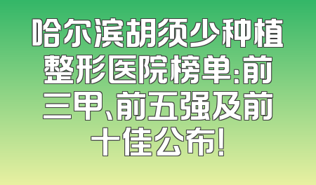 哈尔滨胡须少种植整形医院榜单：前三甲、前五强及前十佳公布！